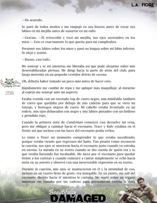 258
—De acuerdo.
Se paró de todos modos y me empujó en sus brazos antes de rozar sus
labios en mi mejilla antes de susurrar en mi oído:
—Gracias. —Él retrocedió y tocó mi mejilla, sus ojos sostenidos en los
míos—. Esto es exactamente lo que quería para mi cumpleaños.
Presionó sus labios sobre los míos y pasó su lengua sobre mi labio inferior.
Se alejó y sonrió.
—Bueno, casi todo.
Me sonrojé y se rió mientras me liberaba así que pude alejarme sobre mis
desestabilizadas piernas. Me dirigí hacia la parte de atrás del club, para
luego meterme en un pequeño vestidor detrás de escena.
Oh, debería haber tomado un poco más antes de hacer esto.
Rápidamente me cambié de ropa y me apliqué más maquillaje; al mirarme
al espejo me sonrojé ante mi aspecto.
Estaba vestida con un escotado top de cuero negro, una minifalda también
de cuero que quedaba por debajo de mis caderas para que se viera mi
tatuaje, y borsegos negros de cuero. Mi cabello estaba levantado en un
rodete, mis ojos delineados con negro y mis labios pintados con un brilloso
y prendido rojo.
Cuando la primera nota de Candyman comenzó casi devuelvo mi cena,
pero me obligué a caminar hacia el escenario. Trace y Rafe estaban en el
frente así que incluso con las luces del escenario podía verlos.
Le tomó a Trace un momento comprender lo que estaba sucediendo,
porque estaba viendo que regresara del baño. Tan pronto como reconoció
la canción, sus ojos se movieron hacia el escenario justo cuando yo entraba
en escena. La mirada en su rostro cuando se dio cuenta de quién era y lo
que estaba haciendo fue invaluable. Me moví por el escenario para quedar
frente a los coristas y cuando comencé a cantar simplemente se echó hacia
atrás en su asiento y observó con una inescrutable expresión en su rostro.
Durante la canción, mis ojos se mantuvieron en él y la intimidad de eso,
incluso en un cuarto lleno de gente, era innegable. En un punto, me salí del
escenario directo hacia él mientras le cantaba. Me senté sobre su regazo
mientras me tomaba por las caderas para presionarme contra la dura
 