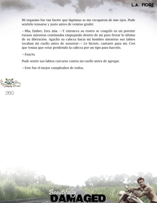 260
Mi orgasmo fue tan fuerte que lágrimas se me escaparon de mis ojos. Pude
sentirlo tensarse y justo antes de venirse gruñó:
—Mía, Ember. Eres mía. —Y entonces su rostro se congeló en un potente
éxtasis mientras continuaba empujando dentro de mí para frotar lo último
de su liberación. Agachó su cabeza hacia mi hombro mientras sus labios
tocaban mi cuello antes de susurrar—: Lo hiciste, cantaste para mí. Creí
que tenías que estar perdiendo la cabeza por un tipo para hacerlo.
—Exacto.
Pude sentir sus labios curvarse contra mi cuello antes de agregar.
—Este fue el mejor cumpleaños de todos.
 