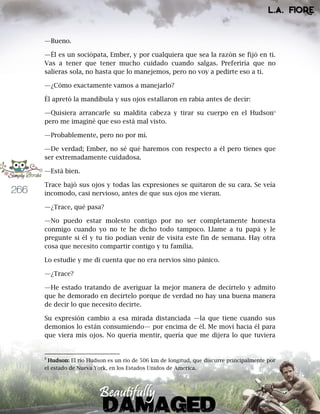 266
—Bueno.
—Él es un sociópata, Ember, y por cualquiera que sea la razón se fijó en ti.
Vas a tener que tener mucho cuidado cuando salgas. Preferiría que no
salieras sola, no hasta que lo manejemos, pero no voy a pedirte eso a ti.
—¿Cómo exactamente vamos a manejarlo?
Él apretó la mandíbula y sus ojos estallaron en rabia antes de decir:
—Quisiera arrancarle su maldita cabeza y tirar su cuerpo en el Hudson9
pero me imaginé que eso está mal visto.
—Probablemente, pero no por mí.
—De verdad; Ember, no sé qué haremos con respecto a él pero tienes que
ser extremadamente cuidadosa.
—Está bien.
Trace bajó sus ojos y todas las expresiones se quitaron de su cara. Se veía
incomodo, casi nervioso, antes de que sus ojos me vieran.
—¿Trace, qué pasa?
—No puedo estar molesto contigo por no ser completamente honesta
conmigo cuando yo no te he dicho todo tampoco. Llame a tu papá y le
pregunte si él y tu tío podían venir de visita este fin de semana. Hay otra
cosa que necesito compartir contigo y tu familia.
Lo estudie y me di cuenta que no era nervios sino pánico.
—¿Trace?
—He estado tratando de averiguar la mejor manera de decírtelo y admito
que he demorado en decírtelo porque de verdad no hay una buena manera
de decir lo que necesito decirte.
Su expresión cambio a esa mirada distanciada —la que tiene cuando sus
demonios lo están consumiendo— por encima de él. Me moví hacia él para
que viera mis ojos. No quería mentir, quería que me dijera lo que tuviera
9
Hudson: El río Hudson es un río de 506 km de longitud, que discurre principalmente por
el estado de Nueva York, en los Estados Unidos de America.
 