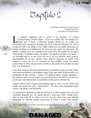28
Capítulo 2
Traducido por Mokona, Brenda Carpio,
Curitiba & Malu_12
Corregido por francatemartu
a mañana siguiente salí a correr y no mentiré; yo estaba
decepcionada cuando llegué y Trace no estaba allí. En realidad no
pensé que él fuese a unírseme porque, bueno, yo no estaba tan
interesada pero realmente deseaba que él lo estuviera. Después de correr
fui por mi café y me dirigí a casa. Todd estaba otra vez; pude oírlos pero al
menos estaban en la habitación de Lena así que gané esa discusión. Me
duché y cambié antes de sentarme en la sala a leer. En verdad no me gusta
Todd porque el hombre nunca me habla —ni siquiera un hola o un adiós—.
No entendía que es lo que Lena veía en él. Si, era atractivo pero tenía la
personalidad de un pez muerto. Otro aspecto negativo de Todd: Lena
empezó a estar con él y se convirtió en una maldita1
zorra. No quería
pensar más en ellos así que tomé mi libro y me perdí en el mundo de Jane
Eyre y Sr. Rochester.
Unos días después decidí desentenderme corriendo ya que me sentí como
una idiota diciéndole a un hombre como Trace que daría la bienvenida a su
compañía en mis carreras —como si él quisiera pasar tiempo conmigo—.
Me sonrojo cada vez que repito esa conversación en mi cabeza y es por esa
razón que evito interactuar con hombres desde que lo arruiné así.
Caminé dentro de la cocina para preparar algo de café y me di cuenta que
estaba sin granos de café —nada bueno—. Me puse unos pantalones para
correr y me dirigí a un Starbucks.
Yo estaba justo bajando la calle de cielo de los cafés cuando sentí ese raro
escalofrió bajando por mi espina dorsal y supe que Trace estaba cerca.
Miré al otro lado de la calle y lo vi lo cual me hizo tener una ridícula
sensación de regocijo porque pensé que él venía a verme. Esta ilusión
1
En el original Uber que significa una persona que nunca quieres tener cerca.
L
 
