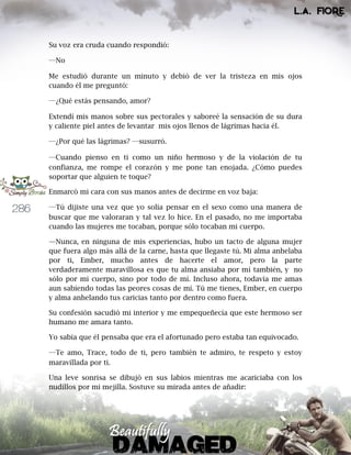 286
Su voz era cruda cuando respondió:
―No
Me estudió durante un minuto y debió de ver la tristeza en mis ojos
cuando él me preguntó:
―¿Qué estás pensando, amor?
Extendí mis manos sobre sus pectorales y saboreé la sensación de su dura
y caliente piel antes de levantar mis ojos llenos de lágrimas hacia él.
―¿Por qué las lágrimas? ―susurró.
―Cuando pienso en ti como un niño hermoso y de la violación de tu
confianza, me rompe el corazón y me pone tan enojada. ¿Cómo puedes
soportar que alguien te toque?
Enmarcó mi cara con sus manos antes de decirme en voz baja:
―Tú dijiste una vez que yo solía pensar en el sexo como una manera de
buscar que me valoraran y tal vez lo hice. En el pasado, no me importaba
cuando las mujeres me tocaban, porque sólo tocaban mi cuerpo.
—Nunca, en ninguna de mis experiencias, hubo un tacto de alguna mujer
que fuera algo más allá de la carne, hasta que llegaste tú. Mi alma anhelaba
por ti, Ember, mucho antes de hacerte el amor, pero la parte
verdaderamente maravillosa es que tu alma ansiaba por mí también, y no
sólo por mi cuerpo, sino por todo de mí. Incluso ahora, todavía me amas
aun sabiendo todas las peores cosas de mí. Tú me tienes, Ember, en cuerpo
y alma anhelando tus caricias tanto por dentro como fuera.
Su confesión sacudió mi interior y me empequeñecía que este hermoso ser
humano me amara tanto.
Yo sabía que él pensaba que era el afortunado pero estaba tan equivocado.
―Te amo, Trace, todo de ti, pero también te admiro, te respeto y estoy
maravillada por ti.
Una leve sonrisa se dibujó en sus labios mientras me acariciaba con los
nudillos por mi mejilla. Sostuve su mirada antes de añadir:
 