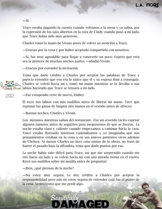 292
―Sí.
Trace estaba pagando la cuenta cuando volvimos a la mesa y yo sabía, por
la expresión de los ojos abiertos en la cara de Cindy cuando pasó a mi lado,
que Trace había sido muy generoso.
Charles tomó la mano de Vivian antes de volver su atención a Trace.
―Gracias por la cena y por haber aceptado compartirla con nosotros.
―Sí, fue muy agradable para llegar a conocerte un poco. Espero que esta
sea la primera de muchas noches juntos ―añadió Vivian
―Gracias por extender la invitación.
Tenía que darle crédito a Charles por aceptar las palabras de Trace y
parecía entender que eso era lo único que él y su esposa iban a conseguir.
Charles se volvió hacia mí y tomó mi mano mientras se la llevaba a sus
labios haciendo que Trace se tensara a mi lado.
―Fue estupendo verte de nuevo, Ember.
Él rozó sus labios con mis nudillos antes de liberar mi mano. Tuve que
reprimir las ganas de limpiar mis manos en el vestido antes de ofrecer:
―Buenas noches, Charles y Vivian.
Los miramos mientras salían del restaurant. Fue un acuerdo tácito esperar
algunos minutos antes de seguirlos para asegurarnos de que se fueron. La
noche estaba clara y caliente cuando empezamos a caminar hacia la casa.
Trace estaba distraído mientras caminábamos y yo imaginaba que sus
pensamientos estaban en la cena y en sus únicos parientes vivos además
de Chelsea. Al menos Charles no hizo caso omiso de lo obvio, no trató de
barrer el pasado bajo la alfombra, tenía que darle puntos por eso.
La noche había sido difícil para Trace, así que me sorprendió cuando me
tiró hacia un lado y se volvió hacia mí con una mirada tierna en el rostro.
Rozó sus nudillos sobre mi mejilla antes de preguntar:
―Bien, ¿qué piensas de la noche?
―No estoy muy segura. Le doy crédito a Charles por aceptar la
responsabilidad pero aún no estoy segura de entender cuál fue el punto de
la cena. Siento como que me perdí algo.
 