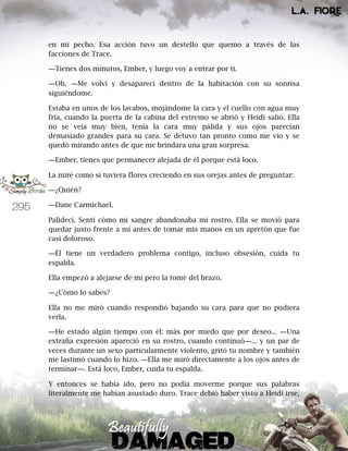 295
en mi pecho. Esa acción tuvo un destello que quemo a través de las
facciones de Trace.
―Tienes dos minutos, Ember, y luego voy a entrar por ti.
―Oh. ―Me volví y desaparecí dentro de la habitación con su sonrisa
siguiéndome.
Estaba en unos de los lavabos, mojándome la cara y el cuello con agua muy
fría, cuando la puerta de la cabina del extremo se abrió y Heidi salió. Ella
no se veía muy bien, tenía la cara muy pálida y sus ojos parecían
demasiado grandes para su cara. Se detuvo tan pronto como me vio y se
quedó mirando antes de que me brindara una gran sorpresa.
―Ember, tienes que permanecer alejada de él porque está loco.
La miré como si tuviera flores creciendo en sus orejas antes de preguntar:
―¿Quién?
―Dane Carmichael.
Palidecí. Sentí cómo mi sangre abandonaba mi rostro. Ella se movió para
quedar justo frente a mí antes de tomar mis manos en un apretón que fue
casi doloroso.
―Él tiene un verdadero problema contigo, incluso obsesión, cuida tu
espalda.
Ella empezó a alejarse de mí pero la tomé del brazo.
―¿Cómo lo sabes?
Ella no me miró cuando respondió bajando su cara para que no pudiera
verla.
―He estado algún tiempo con él: más por miedo que por deseo... ―Una
extraña expresión apareció en su rostro, cuando continuó―... y un par de
veces durante un sexo particularmente violento, gritó tu nombre y también
me lastimó cuando lo hizo. ―Ella me miró directamente a los ojos antes de
terminar―. Está loco, Ember, cuida tu espalda.
Y entonces se había ido, pero no podía moverme porque sus palabras
literalmente me habían asustado duro. Trace debió haber visto a Heidi irse,
 