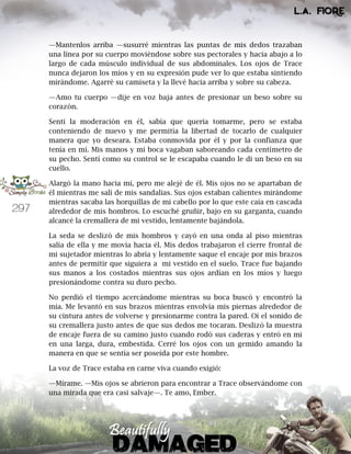 297
—Mantenlos arriba —susurré mientras las puntas de mis dedos trazaban
una línea por su cuerpo moviéndose sobre sus pectorales y hacia abajo a lo
largo de cada músculo individual de sus abdominales. Los ojos de Trace
nunca dejaron los míos y en su expresión pude ver lo que estaba sintiendo
mirándome. Agarré su camiseta y la llevé hacia arriba y sobre su cabeza.
—Amo tu cuerpo —dije en voz baja antes de presionar un beso sobre su
corazón.
Sentí la moderación en él, sabía que quería tomarme, pero se estaba
conteniendo de nuevo y me permitía la libertad de tocarlo de cualquier
manera que yo deseara. Estaba conmovida por él y por la confianza que
tenía en mí. Mis manos y mi boca vagaban saboreando cada centímetro de
su pecho. Sentí como su control se le escapaba cuando le di un beso en su
cuello.
Alargó la mano hacia mí, pero me alejé de él. Mis ojos no se apartaban de
él mientras me salí de mis sandalias. Sus ojos estaban calientes mirándome
mientras sacaba las horquillas de mi cabello por lo que este caía en cascada
alrededor de mis hombros. Lo escuché gruñir, bajo en su garganta, cuando
alcancé la cremallera de mi vestido, lentamente bajándola.
La seda se deslizó de mis hombros y cayó en una onda al piso mientras
salía de ella y me movía hacia él. Mis dedos trabajaron el cierre frontal de
mi sujetador mientras lo abría y lentamente saque el encaje por mis brazos
antes de permitir que siguiera a mi vestido en el suelo. Trace fue bajando
sus manos a los costados mientras sus ojos ardían en los míos y luego
presionándome contra su duro pecho.
No perdió el tiempo acercándome mientras su boca buscó y encontró la
mía. Me levantó en sus brazos mientras envolvía mis piernas alrededor de
su cintura antes de volverse y presionarme contra la pared. Oí el sonido de
su cremallera justo antes de que sus dedos me tocaran. Deslizó la muestra
de encaje fuera de su camino justo cuando rodó sus caderas y entró en mí
en una larga, dura, embestida. Cerré los ojos con un gemido amando la
manera en que se sentía ser poseída por este hombre.
La voz de Trace estaba en carne viva cuando exigió:
—Mírame. —Mis ojos se abrieron para encontrar a Trace observándome con
una mirada que era casi salvaje—. Te amo, Ember.
 