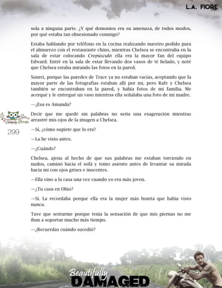 299
sola a ninguna parte. ¿Y qué demonios era su amenaza, de todos modos,
por qué estaba tan obsesionado conmigo?
Estaba hablando por teléfono en la cocina realizando nuestro pedido para
el almuerzo con el restaurante chino, mientras Chelsea se encontraba en la
sala de estar colocando Crepúsculo: ella era la mayor fan del equipo
Edward. Entré en la sala de estar llevando dos vasos de té helado, y noté
que Chelsea estaba mirando las fotos en la pared.
Sonreí, porque las paredes de Trace ya no estaban vacías, aceptando que la
mayor parte de las fotografías estaban allí por mí, pero Rafe y Chelsea
también se encontraban en la pared, y había fotos de mi familia. Me
acerqué y le entregué un vaso mientras ella señalaba una foto de mi madre.
—¿Esa es Amanda?
Decir que me quedé sin palabras no sería una exageración mientras
arrastré mis ojos de la imagen a Chelsea.
—Sí, ¿cómo supiste que lo era?
—La he visto antes.
—¿Cuándo?
Chelsea, ajena al hecho de que sus palabras me estaban torciendo en
nudos, caminó hacia el sofá y tomo asiento antes de levantar su mirada
hacia mí con ojos grises e inocentes.
—Ella vino a la casa una vez cuando yo era más joven.
—¿Tu casa en Ohio?
—Sí. La recordaba porque ella era la mujer más bonita que había visto
nunca.
Tuve que sentarme porque tenía la sensación de que mis piernas no me
iban a soportar mucho más tiempo.
—¿Recuerdas cuándo sucedió?
 