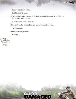 308
—Te veré más tarde, Ember.
—Está bien, diviértanse.
El tío Josh volvió a pararse a mi lado mientras veíamos a mi padre y a
Trace dejar el apartamento.
—¿Qué fue todo eso? —pregunté.
El tío Josh estaba sonriendo como un tonto cuando lo miré.
—No tengo idea.
Sonreí mientras pensaba:
—Mentiroso.
 