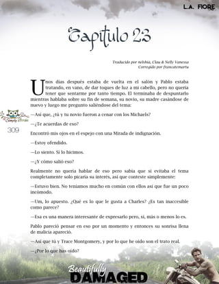309
Capítulo 23
Traducido por nelshia, Clau & Nelly Vanessa
Corregido por francatemartu
nos días después estaba de vuelta en el salón y Pablo estaba
tratando, en vano, de dar toques de luz a mi cabello, pero no quería
tener que sentarme por tanto tiempo. El terminaba de despuntarlo
mientras hablaba sobre su fin de semana, su novio, su madre casándose de
nuevo y luego me pregunto saliéndose del tema:
—Así que, ¿tú y tu novio fueron a cenar con los Michaels?
—¿Te acuerdas de eso?
Encontró mis ojos en el espejo con una Mirada de indignación.
—Estoy ofendido.
—Lo siento. Sí lo hicimos.
—¿Y cómo salió eso?
Realmente no quería hablar de eso pero sabía que si evitaba el tema
completamente solo picaría su interés, así que conteste simplemente:
—Estuvo bien. No teníamos mucho en común con ellos así que fue un poco
incómodo.
—Um, lo apuesto. ¿Qué es lo que le gusta a Charles? ¿Es tan inaccesible
como parece?
—Esa es una manera interesante de expresarlo pero, sí, más o menos lo es.
Pablo pareció pensar en eso por un momento y entonces su sonrisa llena
de malicia apareció.
—Así que tú y Trace Montgomery, y por lo que he oído son el trato real.
—¿Por lo que has oído?
U
 
