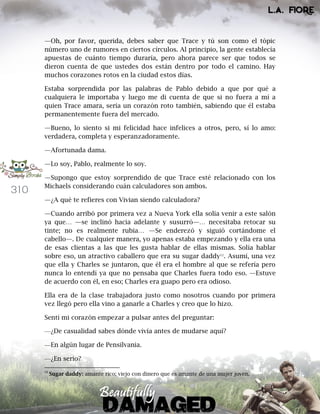 310
—Oh, por favor, querida, debes saber que Trace y tú son como el tópic
número uno de rumores en ciertos círculos. Al principio, la gente establecía
apuestas de cuánto tiempo duraría, pero ahora parece ser que todos se
dieron cuenta de que ustedes dos están dentro por todo el camino. Hay
muchos corazones rotos en la ciudad estos días.
Estaba sorprendida por las palabras de Pablo debido a que por qué a
cualquiera le importaba y luego me di cuenta de que si no fuera a mí a
quien Trace amara, sería un corazón roto también, sabiendo que él estaba
permanentemente fuera del mercado.
—Bueno, lo siento si mi felicidad hace infelices a otros, pero, sí lo amo:
verdadera, completa y esperanzadoramente.
—Afortunada dama.
—Lo soy, Pablo, realmente lo soy.
—Supongo que estoy sorprendido de que Trace esté relacionado con los
Michaels considerando cuán calculadores son ambos.
—¿A qué te refieres con Vivian siendo calculadora?
—Cuando arribó por primera vez a Nueva York ella solía venir a este salón
ya que… —se inclinó hacia adelante y susurró—… necesitaba retocar su
tinte; no es realmente rubia… —Se enderezó y siguió cortándome el
cabello—. De cualquier manera, yo apenas estaba empezando y ella era una
de esas clientas a las que les gusta hablar de ellas mismas. Solía hablar
sobre eso, un atractivo caballero que era su sugar daddy12
. Asumí, una vez
que ella y Charles se juntaron, que él era el hombre al que se refería pero
nunca lo entendí ya que no pensaba que Charles fuera todo eso. —Estuve
de acuerdo con él, en eso; Charles era guapo pero era odioso.
Ella era de la clase trabajadora justo como nosotros cuando por primera
vez llegó pero ella vino a ganarle a Charles y creo que lo hizo.
Sentí mi corazón empezar a pulsar antes del preguntar:
—¿De casualidad sabes dónde vivía antes de mudarse aquí?
—En algún lugar de Pensilvania.
—¿En serio?
12
Sugar daddy: amante rico; viejo con dinero que es amante de una mujer joven.
 