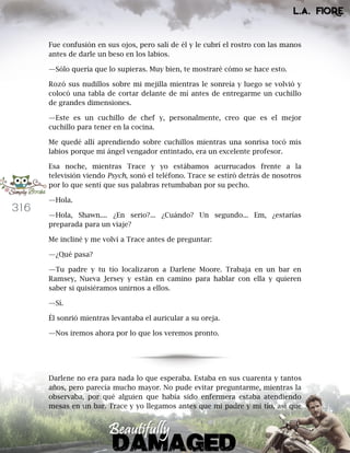 316
Fue confusión en sus ojos, pero salí de él y le cubrí el rostro con las manos
antes de darle un beso en los labios.
—Sólo quería que lo supieras. Muy bien, te mostraré cómo se hace esto.
Rozó sus nudillos sobre mi mejilla mientras le sonreía y luego se volvió y
colocó una tabla de cortar delante de mí antes de entregarme un cuchillo
de grandes dimensiones.
—Este es un cuchillo de chef y, personalmente, creo que es el mejor
cuchillo para tener en la cocina.
Me quedé allí aprendiendo sobre cuchillos mientras una sonrisa tocó mis
labios porque mi ángel vengador entintado, era un excelente profesor.
Esa noche, mientras Trace y yo estábamos acurrucados frente a la
televisión viendo Psych, sonó el teléfono. Trace se estiró detrás de nosotros
por lo que sentí que sus palabras retumbaban por su pecho.
—Hola.
—Hola, Shawn.... ¿En serio?... ¿Cuándo? Un segundo... Em, ¿estarías
preparada para un viaje?
Me incliné y me volví a Trace antes de preguntar:
—¿Qué pasa?
—Tu padre y tu tío localizaron a Darlene Moore. Trabaja en un bar en
Ramsey, Nueva Jersey y están en camino para hablar con ella y quieren
saber si quisiéramos unirnos a ellos.
—Sí.
Él sonrió mientras levantaba el auricular a su oreja.
—Nos iremos ahora por lo que los veremos pronto.
Darlene no era para nada lo que esperaba. Estaba en sus cuarenta y tantos
años, pero parecía mucho mayor. No pude evitar preguntarme, mientras la
observaba, por qué alguien que había sido enfermera estaba atendiendo
mesas en un bar. Trace y yo llegamos antes que mi padre y mi tío, así que
 