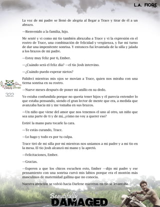 322
La voz de mi padre se llenó de alegría al llegar a Trace y tirar de él a un
abrazo.
—Bienvenido a la familia, hijo.
Me senté y vi como mi tío también abrazaba a Trace y vi la expresión en el
rostro de Trace, una combinación de felicidad y vergüenza, y fue mi turno
de dar una impenitente sonrisa. Y entonces fui levantada de la silla y jalada
a los brazos de mi padre.
—Estoy muy feliz por ti, Ember.
—¿Cuándo será el feliz día? —el tío Josh intervino.
—¿Cuándo puedo esperar nietos?
Palidecí mientras mis ojos se movían a Trace, quien nos miraba con una
tierna sonrisa en su rostro.
—Nueve meses después de poner mi anillo en su dedo.
Yo estaba confundida porque no quería tener hijos y él parecía entender lo
que estaba pensando, siendo el gran lector de mente que era, a medida que
avanzaba hacia mí y me tomaba en sus brazos.
—Un niño que viene del amor que nos tenemos el uno al otro, un niño que
sea una parte de ti y de mí, ¿cómo no voy a querer eso?
Estiré la mano para tocarle la cara.
—Te estás curando, Trace.
—Lo hago y todo es por tu culpa.
Trace tiró de mi silla por mí mientras nos uníamos a mi padre y a mi tío en
la mesa. El tío Josh alcanzó mi mano y la apretó.
—Felicitaciones, Ember.
—Gracias.
—Esperen a que los chicos escuchen esto, Ember —dijo mi padre y ese
pensamiento con una sonrisa curvó mis labios porque era el montón más
masculinos de maternidad gallina que no conocía.
Nuestra atención se volvió hacia Darlene mientras mi tío se levantaba.
 