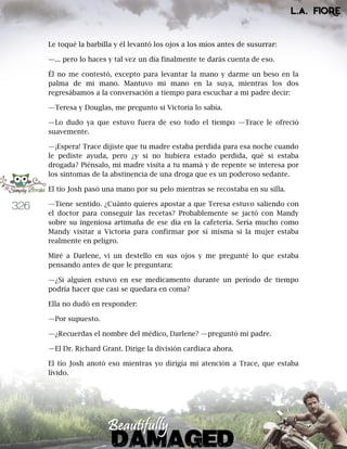 326
Le toqué la barbilla y él levantó los ojos a los míos antes de susurrar:
—... pero lo haces y tal vez un día finalmente te darás cuenta de eso.
Él no me contestó, excepto para levantar la mano y darme un beso en la
palma de mi mano. Mantuvo mi mano en la suya, mientras los dos
regresábamos a la conversación a tiempo para escuchar a mi padre decir:
—Teresa y Douglas, me pregunto si Victoria lo sabía.
—Lo dudo ya que estuvo fuera de eso todo el tiempo —Trace le ofreció
suavemente.
—¡Espera! Trace dijiste que tu madre estaba perdida para esa noche cuando
le pediste ayuda, pero ¿y si no hubiera estado perdida, qué si estaba
drogada? Piénsalo, mi madre visita a tu mamá y de repente se interesa por
los síntomas de la abstinencia de una droga que es un poderoso sedante.
El tío Josh pasó una mano por su pelo mientras se recostaba en su silla.
—Tiene sentido. ¿Cuánto quieres apostar a que Teresa estuvo saliendo con
el doctor para conseguir las recetas? Probablemente se jactó con Mandy
sobre su ingeniosa artimaña de ese día en la cafetería. Sería mucho como
Mandy visitar a Victoria para confirmar por sí misma si la mujer estaba
realmente en peligro.
Miré a Darlene, vi un destello en sus ojos y me pregunté lo que estaba
pensando antes de que le preguntara:
—¿Si alguien estuvo en ese medicamento durante un período de tiempo
podría hacer que casi se quedara en coma?
Ella no dudó en responder:
—Por supuesto.
—¿Recuerdas el nombre del médico, Darlene? —preguntó mi padre.
—El Dr. Richard Grant. Dirige la división cardiaca ahora.
El tío Josh anotó eso mientras yo dirigía mi atención a Trace, que estaba
lívido.
 