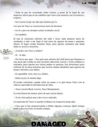 329
—Todo lo que he escuchado sobre Lucien, a pesar de lo legal de sus
negocios, dicen que es un caballero que trata a las mujeres con reverencia y
respeto.
—Fue Lucien el que me dijo que luchara por ti.
Los ojos de Trace se oscurecieron antes de decirme:
—Lo sé y por eso siempre estaré en deuda con él.
—Yo también.
El taxi se estaciono enfrente del club y Trace salió primero antes de
ayudarme a salir a mí. Pagó el taxi antes de agarrar mi mano y guiarnos
afuera. El lugar estaba bastante lleno, pero apenas entramos una linda
rubia se acercó a nosotros.
—¿Ustedes son Trace y Ember?
—Sí —le dije.
—Por favor por aquí. —Nos guio más adentro del club hasta que llegamos a
una mesa que estaba en una excelente ubicación. Lucien y Trent estaban ya
sentados, pero apenas nos vieron ambos se pararon. Nos detuvimos justo
enfrente de la mesa mientras que Lucien camina alrededor para agarrar mi
mano y llevarla a sus labios.
—Es agradable verte otra vez, Ember.
—Hola Lucien, lo mismo digo.
Él estaba sonriendo cuando soltó mi mano y se giró hasta Trace con la
cabeza esperando la introducción de ellos.
—Trace, Lucien Black, Lucien, Trace Montgomery.
Se estrecharon las manos antes de que Lucien dijera:
—Te he visto pelear una o dos veces: malvado.
La expresión de Trace se quedó en blanco en respuesta luego dijo:
—Creo que le has proporcionado a Ember algunos consejos algún tiempo
atrás y por eso estoy en deuda contigo.
 
