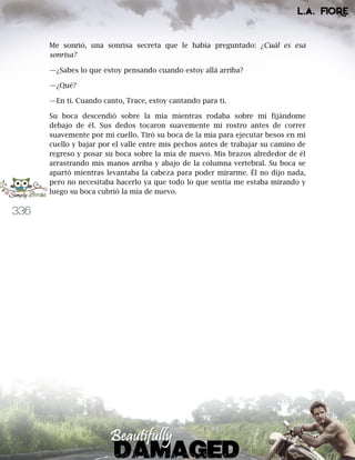 336
Me sonrió, una sonrisa secreta que le había preguntado: ¿Cuál es esa
sonrisa?
—¿Sabes lo que estoy pensando cuando estoy allá arriba?
—¿Qué?
—En ti. Cuando canto, Trace, estoy cantando para ti.
Su boca descendió sobre la mía mientras rodaba sobre mí fijándome
debajo de él. Sus dedos tocaron suavemente mi rostro antes de correr
suavemente por mi cuello. Tiró su boca de la mía para ejecutar besos en mi
cuello y bajar por el valle entre mis pechos antes de trabajar su camino de
regreso y posar su boca sobre la mía de nuevo. Mis brazos alrededor de él
arrastrando mis manos arriba y abajo de la columna vertebral. Su boca se
apartó mientras levantaba la cabeza para poder mirarme. Él no dijo nada,
pero no necesitaba hacerlo ya que todo lo que sentía me estaba mirando y
luego su boca cubrió la mía de nuevo.
 