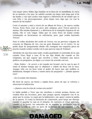 338
esta mujer antes. Había algo familiar en la línea de su mandíbula, la curva
de su mentón y los ojos. Su cabello castaño era largo, más largo que el de
mi madre, y sus ojos azules eran sagaces a diferencia de mi madre que se
veía feliz y sin preocupaciones. ¿Esta mujer tuvo algo que ver con la
muerte de mi madre?
Cerré el anuario y miré a través de un álbum de fotos y, de nuevo, estaba
Teresa. Estas fotos eran un poco más antiguas, pero Teresa parecía la
misma. Ella miraba fijamente y, a diferencia de la tranquila elegancia de mi
mamá, ella se veía vulgar. Sabía que en estas fotos mi mamá estaba
terminando su licenciatura en enfermería, pero ¿qué estaba haciendo
Teresa?
Noté el collar alrededor del cuello de Teresa, era un precioso colgante de
corazón en filigrana de oro, con un gran diamante en el centro. Yo no
podía dejar de preguntarme dónde ella consiguió tan exquisita pieza de
joyería cuando estaba vestida con lo que parecía ropa de Walmart.
Alrededor de una hora más tarde, estaba guardando el contenido de la caja
cuando Trace llegó a casa. Él no me dijo dónde iba cuando se fue
temprano, así que supuse que envolvía a Dane. Teníamos una nueva
política, no preguntes, no digas y yo estuve de acuerdo con eso.
—Hola, Ember. —Se acercó a mí cuando me levanté con la caja la que él
tomó al mismo tiempo que se abalanzó y cubrió mi boca con la suya.
Aunque sólo era un beso tenía el poder de hacer que mis rodillas se
debilitaran. Rompió el beso y sonrió antes de preguntar—: ¿Dónde quieres
esto?
—En el estante del armario.
Me besó de nuevo, un fuerte y rápido beso, antes de que se volviera y
atravesara la habitación.
—¿Quieres otra lección de cocina esta noche?
Le había pedido a Trace que me enseñara a cocinar porque, bueno, me
vendría bien las lecciones, pero más porque quería compartir con él su
amor por la cocina. Lo seguí por la habitación y me apoyé contra la jamba
de la puerta. Yo tenía la intención de contestarle, pero luego me distraje
cuando vi guardar la caja en el armario. Su camiseta se tensó apretada,
cuando él se estiró, los músculos de su espalda se perfilaron bajo el
algodón. La tela se salió un poco de la cintura de sus vaqueros y ese
 