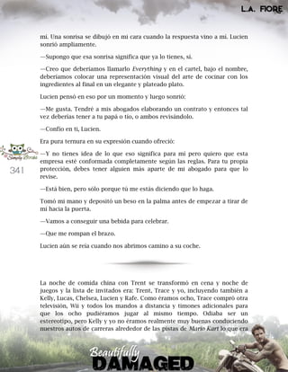 341
mí. Una sonrisa se dibujó en mi cara cuando la respuesta vino a mí. Lucien
sonrió ampliamente.
—Supongo que esa sonrisa significa que ya lo tienes, sí.
—Creo que deberíamos llamarlo Everything y en el cartel, bajo el nombre,
deberíamos colocar una representación visual del arte de cocinar con los
ingredientes al final en un elegante y plateado plato.
Lucien pensó en eso por un momento y luego sonrió:
—Me gusta. Tendré a mis abogados elaborando un contrato y entonces tal
vez deberías tener a tu papá o tío, o ambos revisándolo.
—Confío en ti, Lucien.
Era pura ternura en su expresión cuando ofreció:
—Y no tienes idea de lo que eso significa para mí pero quiero que esta
empresa esté conformada completamente según las reglas. Para tu propia
protección, debes tener alguien más aparte de mi abogado para que lo
revise.
—Está bien, pero sólo porque tú me estás diciendo que lo haga.
Tomó mi mano y depositó un beso en la palma antes de empezar a tirar de
mí hacia la puerta.
—Vamos a conseguir una bebida para celebrar.
—Que me rompan el brazo.
Lucien aún se reía cuando nos abrimos camino a su coche.
La noche de comida china con Trent se transformó en cena y noche de
juegos y la lista de invitados era: Trent, Trace y yo, incluyendo también a
Kelly, Lucas, Chelsea, Lucien y Rafe. Como éramos ocho, Trace compró otra
televisión, Wii y todos los mandos a distancia y timones adicionales para
que los ocho pudiéramos jugar al mismo tiempo. Odiaba ser un
estereotipo, pero Kelly y yo no éramos realmente muy buenas conduciendo
nuestros autos de carreras alrededor de las pistas de Mario Kart lo que era
 
