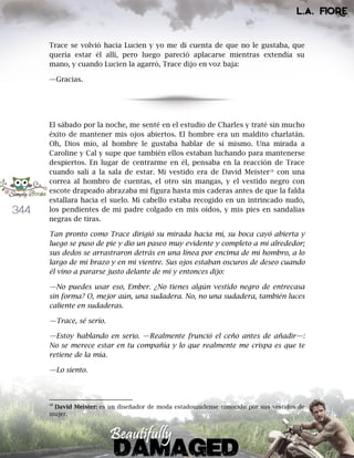 344
Trace se volvió hacia Lucien y yo me di cuenta de que no le gustaba, que
quería estar él allí, pero luego pareció aplacarse mientras extendía su
mano, y cuando Lucien la agarró, Trace dijo en voz baja:
—Gracias.
El sábado por la noche, me senté en el estudio de Charles y traté sin mucho
éxito de mantener mis ojos abiertos. El hombre era un maldito charlatán.
Oh, Dios mío, al hombre le gustaba hablar de sí mismo. Una mirada a
Caroline y Cal y supe que también ellos estaban luchando para mantenerse
despiertos. En lugar de centrarme en él, pensaba en la reacción de Trace
cuando salí a la sala de estar. Mi vestido era de David Meister18
con una
correa al hombro de cuentas, el otro sin mangas, y el vestido negro con
escote drapeado abrazaba mi figura hasta mis caderas antes de que la falda
estallara hacia el suelo. Mi cabello estaba recogido en un intrincado nudo,
los pendientes de mi padre colgado en mis oídos, y mis pies en sandalias
negras de tiras.
Tan pronto como Trace dirigió su mirada hacia mí, su boca cayó abierta y
luego se puso de pie y dio un paseo muy evidente y completo a mi alrededor;
sus dedos se arrastraron detrás en una línea por encima de mi hombro, a lo
largo de mi brazo y en mi vientre. Sus ojos estaban oscuros de deseo cuando
él vino a pararse justo delante de mí y entonces dijo:
—No puedes usar eso, Ember. ¿No tienes algún vestido negro de entrecasa
sin forma? O, mejor aún, una sudadera. No, no una sudadera, también luces
caliente en sudaderas.
—Trace, sé serio.
—Estoy hablando en serio. —Realmente frunció el ceño antes de añadir—:
No se merece estar en tu compañía y lo que realmente me crispa es que te
retiene de la mía.
—Lo siento.
18
David Meister: es un diseñador de moda estadounidense conocido por sus vestidos de
mujer.
 
