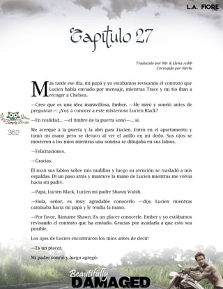 362
Capítulo 27
Traducido por Mir & Elena Ashb
Corregido por Merlu
ás tarde ese día, mi papá y yo estábamos revisando el contrato que
Lucien había enviado por mensaje, mientras Trace y mi tío iban a
recoger a Chelsea.
—Creo que es una idea maravillosa, Ember. —Me miró y sonrió antes de
preguntar—: ¿Voy a conocer a este misterioso Lucien Black?
—En realidad... —el timbre de la puerta sonó—... sí.
Me acerqué a la puerta y la abrí para Lucien. Entró en el apartamento y
tomó mi mano pero se detuvo al ver el anillo en mi dedo. Sus ojos se
movieron a los míos mientras una sonrisa se dibujaba en sus labios.
—Felicitaciones.
—Gracias.
Él rozó sus labios sobre mis nudillos y luego su atención se trasladó a mis
espaldas. Di un paso atrás y mantuve la mano de Lucien mientras me volvía
hacia mi padre.
—Papá, Lucien Black, Lucien mi padre Shawn Walsh.
—Hola, señor, es muy agradable conocerlo —dijo Lucien mientras
caminaba hacia mi papá y le tendía la mano.
—Por favor, llámame Shawn. Es un placer conocerle. Ember y yo estábamos
revisando el contrato que ha enviado. Gracias por ayudarla a que esto sea
posible.
Los ojos de Lucien encontraron los míos antes de decir:
—Es un placer.
Mi padre sonrió y luego agregó:
M
 