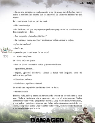 363
—Yo no soy abogado, pero el contrato se ve bien para mí, de hecho, parece
como si hubiera sido escrito con los intereses de Ember en mente y no los
tuyos.
La respuesta de Lucien a eso fue decir:
—Ella es mi amiga.
—Ya lo firmé, así que supongo que podemos programar las reuniones con
los contratistas —dije.
—Por supuesto. ¿Cuándo estás libre?
—En cualquier momento. Estoy ansiosa por echar a rodar la pelota.
—¿Qué tal mañana?
—Perfecto.
—¿Vendré por ti alrededor de las once?
—... suena muy bien.
Se volvió hacia mi padre.
—Fue un placer conocerlo, señor, quiero decir Shawn.
—Igualmente, Lucien…
—Espera, ¿puedes quedarte? Vamos a tener una pequeña cena de
celebración, quédate.
—No quiero molestar.
—No lo harás, quédate —insistí.
Su sonrisa se amplió deslumbrante antes de decir:
—Me encantaría.
Llamé a Rafe, Luke y Trent así para cuando Trace y mi tío volvieron a casa
con Chelsea, teníamos cinco personas más en el apartamento. Todos
estábamos en la cocina preparando la cena. Kelly estaba loca por mi anillo,
y era incluso más impresionante por haber sido colocado en mi dedo por
Trace. Tan pronto como Chelsea entró en la cocina, corrió derecho hacia mí
y me envolvió con sus brazos.
 