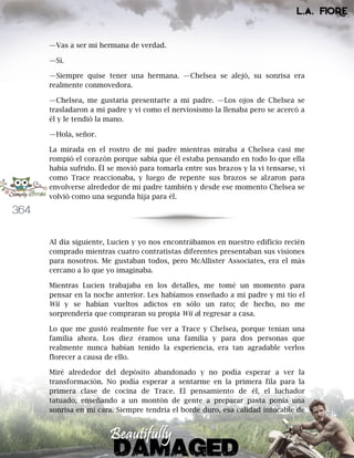 364
—Vas a ser mi hermana de verdad.
—Sí.
—Siempre quise tener una hermana. —Chelsea se alejó, su sonrisa era
realmente conmovedora.
—Chelsea, me gustaría presentarte a mi padre. —Los ojos de Chelsea se
trasladaron a mi padre y vi como el nerviosismo la llenaba pero se acercó a
él y le tendió la mano.
—Hola, señor.
La mirada en el rostro de mi padre mientras miraba a Chelsea casi me
rompió el corazón porque sabía que él estaba pensando en todo lo que ella
había sufrido. Él se movió para tomarla entre sus brazos y la vi tensarse, vi
como Trace reaccionaba, y luego de repente sus brazos se alzaron para
envolverse alrededor de mi padre también y desde ese momento Chelsea se
volvió como una segunda hija para él.
Al día siguiente, Lucien y yo nos encontrábamos en nuestro edificio recién
comprado mientras cuatro contratistas diferentes presentaban sus visiones
para nosotros. Me gustaban todos, pero McAllister Associates, era el más
cercano a lo que yo imaginaba.
Mientras Lucien trabajaba en los detalles, me tomé un momento para
pensar en la noche anterior. Les habíamos enseñado a mi padre y mi tío el
Wii y se habían vueltos adictos en sólo un rato; de hecho, no me
sorprendería que compraran su propia Wii al regresar a casa.
Lo que me gustó realmente fue ver a Trace y Chelsea, porque tenían una
familia ahora. Los diez éramos una familia y para dos personas que
realmente nunca habían tenido la experiencia, era tan agradable verlos
florecer a causa de ello.
Miré alrededor del depósito abandonado y no podía esperar a ver la
transformación. No podía esperar a sentarme en la primera fila para la
primera clase de cocina de Trace. El pensamiento de él, el luchador
tatuado, enseñando a un montón de gente a preparar pasta ponía una
sonrisa en mi cara. Siempre tendría el borde duro, esa calidad intocable de
 