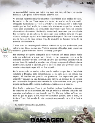 365
su personalidad porque era quien era, pero ser parte de hacer su sueño
realidad, sí, no podía esperar mucho para ver eso.
Vi a Lucien mientras mis pensamientos se desviaban a los padres de Trace.
La noche en la que Trace rogó por ayuda, su madre no le respondió,
obligando básicamente a Trace a ayudar a su hermana por sí solo: una
acción que les llevó a salir de la casa en la misma noche que los padres de
Trace eran asesinados. Era demasiado improbable que fuera un sencillo
allanamiento de morada. Había sido intencional y cada vez que reproducía
los escenarios en mi cabeza, lo único que tenía sentido para mí era que
Victoria se negó a ayudar a sus hijos porque los quería fuera de la casa; los
quería fuera de la casa porque tenía la intención de hacerse cargo de su
marido, personalmente.
Y si se tenía en cuenta que ella estaba tratando de ayudar a mi madre para
salvar a sus hijos, sí, creo que Victoria asesinó a Douglas, pero lo que no
sabía era quién demonios mató a Victoria y ¿por qué?
Sin embargo, no quería compartir esta sospecha con Trace porque tenía
más que suficiente a lo que hacer frente en ese momento, pero sí se lo
comenté a mi tío y no me sorprendí al saber que él estaba pensando en la
misma línea. De todos los jugadores en el juego, ninguno de ellos tenía un
motivo para matar a Victoria, por lo que era más que probable que su
asesino aún estuviera por ahí; un desconocido.
En la muerte de mi madre, sabía que la evidencia que Trace descubrió
señalaba a Douglas, más concretamente a su auto, pero no estaba tan
segura. El hombre no parecía tan particular. Era depravado pero no
exigente y aunque era una basura, no me parecía un asesino. Yo no estaba
tan convencida de que estuviera detrás del volante de ese auto, pero quien
quiera que fuera, él lo conocía o, al menos, tenía acceso a su auto.
Casi desde el principio, Trace y mis familias estaban vinculadas y, aunque
la conexión no era una buena, sin ella, yo nunca lo hubiera conocido. Me
apenaba profundamente por todo lo que él y Chelsea habían sufrido, por
todo lo que mi papá, el tío Josh y yo habíamos pasado, pero al final, yo
tenía a Trace. Fui sacada de mis pensamientos cuando escuché a Lucien
decir:
—Ya hemos terminado aquí, Ember.
―Está bien.
 