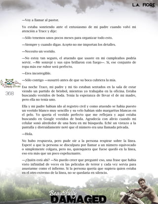 368
―Voy a llamar al pastor.
Yo estaba sonriendo ante el entusiasmo de mi padre cuando volví mi
atención a Trace y dije:
―Sólo tenemos unos pocos meses para organizar todo esto.
―Siempre y cuando digas Acepto no me importan los detalles.
―Necesito un vestido.
―No estoy tan seguro, el atuendo que usaste en mi cumpleaños podría
servir. ―Me sonrojé y sus ojos brillaron con fuego―. Sí, ese conjunto de
ropa más ese rubor será perfecto.
―Eres incorregible.
―Sólo contigo ―susurró antes de que su boca cubriera la mía.
Esa noche Trace, mi padre y mi tío estaban sentados en la sala de estar
viendo un partido de béisbol, mientras yo trabajaba en la oficina. Estaba
buscando vestidos de boda. Tenía la esperanza de llevar el de mi madre,
pero ella no tenía uno.
Ella y mi padre habían ido al registro civil y como atuendo se había puesto
un vestido blanco muy sencillo y su velo habían sido margaritas blancas en
el pelo. Yo quería el vestido perfecto que me reflejara y aquí estaba
buscando en Google vestidos de boda. Agradecía con alivio cuando mi
celular sonó alrededor de una hora en mi búsqueda. Eché un vistazo a la
pantalla y distraídamente noté que el número era una llamada privada.
―Hola.
No hubo respuesta, pero pude oír a la persona respirar sobre la línea.
Esperé a que la persona se disculpara por llamar a un número equivocado
o simplemente colgara, pero no, quienquiera que fuese quedó en la línea,
eso era más que un poco espeluznante.
―¿Quién está ahí? ―No puedo creer que pregunté eso, una frase que había
visto infinidad de veces en las películas de terror y cada vez servía para
asustarme como el infierno. Si la persona quería que supiera quien estaba
en el otro extremo de la línea, no se quedaría en silencio.
 