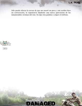 369
Sólo puedo ofrecer la excusa de que me asusté un poco, y mi cerebro hizo
un cortocircuito, la experiencia dándome una nueva apreciación de las
innumerables víctimas del cine. No dije otra palabra y colgué el teléfono.
 