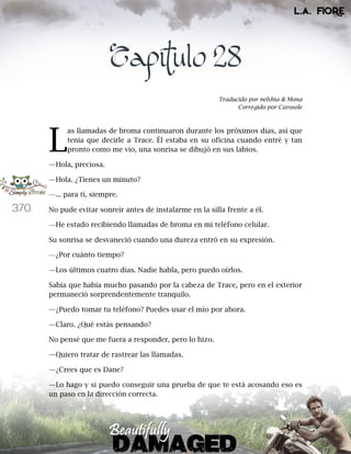 370
Capítulo 28
Traducido por nelshia & Mona
Corregido por Carosole
as llamadas de broma continuaron durante los próximos días, así que
tenía que decirle a Trace. Él estaba en su oficina cuando entré y tan
pronto como me vio, una sonrisa se dibujó en sus labios.
—Hola, preciosa.
—Hola. ¿Tienes un minuto?
—... para ti, siempre.
No pude evitar sonreír antes de instalarme en la silla frente a él.
—He estado recibiendo llamadas de broma en mi teléfono celular.
Su sonrisa se desvaneció cuando una dureza entró en su expresión.
—¿Por cuánto tiempo?
—Los últimos cuatro días. Nadie habla, pero puedo oírlos.
Sabía que había mucho pasando por la cabeza de Trace, pero en el exterior
permaneció sorprendentemente tranquilo.
—¿Puedo tomar tu teléfono? Puedes usar el mío por ahora.
—Claro. ¿Qué estás pensando?
No pensé que me fuera a responder, pero lo hizo.
—Quiero tratar de rastrear las llamadas.
—¿Crees que es Dane?
—Lo hago y si puedo conseguir una prueba de que te está acosando eso es
un paso en la dirección correcta.
L
 