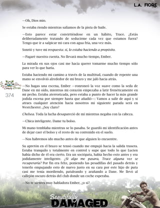 374
—Oh, Dios mío.
Se estaba riendo mientras salíamos de la pista de baile.
—Esto parece estar convirtiéndose en un hábito, Trace. ¿Estás
deliberadamente tratando de seducirme cada vez que estamos fuera?
Tengo que ir a salpicar mi cara con agua fría, una vez más.
Sonrió y tuve mi respuesta: sí, lo estaba haciendo a propósito.
—Pagaré nuestra cuenta. No llevará mucho tiempo, Ember.
La mirada en sus ojos casi me hacía querer tomarme mucho tiempo sólo
para ver lo que haría.
Estaba haciendo mi camino a través de la multitud, cuando de repente una
mano se envolvió alrededor de mi brazo y me jaló hacia atrás.
—No hagas una escena, Ember —ronroneó la voz suave como la seda de
Dane en mi oído, mientras mi corazón empezaba a latir frenéticamente en
mi pecho. Estaba aterrorizada, pero estaba a punto de hacer la más grande
jodida escena por siempre hasta que añadió—: Vamos a salir de aquí y si
atraes cualquier atención hacia nosotros mi siguiente parada será en
Westchester. ¿Soy claro?
Chelsea. Toda la lucha desapareció de mí mientras negaba con la cabeza.
—Chica inteligente. Dame tu bolso.
Mi mano temblaba mientras se lo pasaba. Se guardó mi identificación antes
de dejar caer el bolso y el resto de su contenido en el suelo.
—Nos habremos ido mucho antes de que alguien lo encuentre.
Su apretón en el brazo se tensó cuando me empujó hacia la salida trasera.
Estaba tranquilo y totalmente en control y supe que todo lo que Lucien
había dicho de él era cierto. Era un sociópata, había hecho esto antes y era
jodidamente inteligente. ¿Si algo me pasara, Trace alguna vez se
recuperaría? Por fin era feliz, poniendo las pesadillas del pasado detrás y
tenerlo empujando esto de nuevo justo en su cara por este hijo de puta
casi me tenía mordiendo, pataleando y arañando a Dane. Me llevó al
callejón oscuro detrás del club donde un coche esperaba.
—No te sientes muy habladora Ember, ¿o sí?
 
