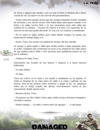 378
de salvar a alguien que amaba y una vez que la furia se disipara iba a darse
cuenta de eso. Su suave voz me sacó de mis pensamientos.
—Venía a buscarte porque pensé que me estabas tomando el pelo, tratando
de atraerme a ese rincón oscuro. Sólo había dado unos pasos cuando vi tu
bolso y lo sabía. Lucien, Rafe y yo nos separamos, pero sólo sabía que
estabas en el callejón. —Levanté mi cabeza a la suya y la expresión de su
cara no era uno que podía discernir. Se veía a la vez confuso y asombrado.
—No sé cómo lo sabía, Ember, pero sabía dónde estabas. Lo siento, me
tomó mucho tiempo llegar a ti.
—Fuiste, Trace, me sacaste ese animal de encima. Me has salvado.
Su cuerpo se puso rígido y sabía que estaba viendo a Dane pegarme, pero
se acabó. Teníamos que centrarnos en sacar a ese animal de las calles antes
de que pudiera hacer daño a otra persona, pero podíamos pensar en eso
por la mañana.
—Vamos a la cama, Trace.
Suavemente me levantó en sus brazos y empezó a ir hacia nuestra
habitación.
—Te amo, Ember.
—Te amo.
Trace me colocó en la cama y me ayudó a cambiarme en mi pijama. Vi
cómo se despojó de su ropa antes de subir a la cama y jalarme en sus
brazos. Tiró de las mantas sobre nosotros y apagó la luz. Su asimiento
sobre mí, se relajó cuando me abrazó estrechamente contra él. Era
exactamente donde quería estar.
—Buenas noches, Trace.
—No pienses en ello, Ember. Estoy aquí cariño así que descansa tranquila y
ten dulces sueños.
—Sueño contigo... —Lo miré y sonreí antes de agregar—… y cake-pops.
 