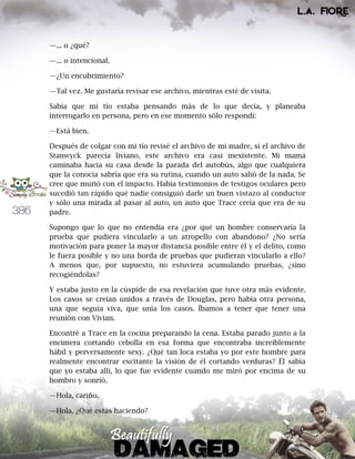 386
—... o ¿qué?
—... o intencional.
—¿Un encubrimiento?
—Tal vez. Me gustaría revisar ese archivo, mientras esté de visita.
Sabía que mi tío estaba pensando más de lo que decía, y planeaba
interrogarlo en persona, pero en ese momento sólo respondí:
—Está bien.
Después de colgar con mi tío revisé el archivo de mi madre, si el archivo de
Stanwyck parecía liviano, este archivo era casi inexistente. Mi mamá
caminaba hacia su casa desde la parada del autobús, algo que cualquiera
que la conocía sabría que era su rutina, cuando un auto salió de la nada. Se
cree que murió con el impacto. Había testimonios de testigos oculares pero
sucedió tan rápido qué nadie consiguió darle un buen vistazo al conductor
y sólo una mirada al pasar al auto, un auto que Trace creía que era de su
padre.
Supongo que lo que no entendía era ¿por qué un hombre conservaría la
prueba que pudiera vincularlo a un atropello con abandono? ¿No sería
motivación para poner la mayor distancia posible entre él y el delito, como
le fuera posible y no una horda de pruebas que pudieran vincularlo a ello?
A menos que, por supuesto, no estuviera acumulando pruebas, ¿sino
recogiéndolas?
Y estaba justo en la cúspide de esa revelación que tuve otra más evidente.
Los casos se creían unidos a través de Douglas, pero había otra persona,
una que seguía viva, que unía los casos. Íbamos a tener que tener una
reunión con Vivian.
Encontré a Trace en la cocina preparando la cena. Estaba parado junto a la
encimera cortando cebolla en esa forma que encontraba increíblemente
hábil y perversamente sexy. ¿Qué tan loca estaba yo por este hombre para
realmente encontrar excitante la visión de él cortando verduras? Él sabía
que yo estaba allí, lo que fue evidente cuando me miró por encima de su
hombro y sonrió.
—Hola, cariño.
—Hola. ¿Qué estás haciendo?
 