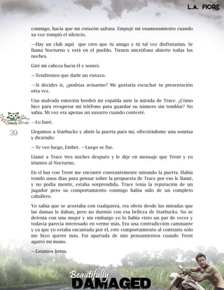 39
conmigo, hacía que mi corazón saltara. Empujé mi enamoramiento cuando
su voz rompió el silencio.
—Hay un club aquí que creo que tu amigo y tú tal vez disfrutarían. Se
llama Nocturno y está en el pueblo. Tienen micrófono abierto todas las
noches.
Giré mi cabeza hacia él y sonreí.
—Tendremos que darle un vistazo.
—Si decides ir, ¿podrías avisarme? Me gustaría escuchar tu presentación
otra vez.
Una malvada emoción bordeó mi espalda ante la mirada de Trace. ¿Cómo
hice para recuperar mi teléfono para guardar su número sin temblar? No
sabía. Mi voz era apenas un susurro cuando contesté.
—Lo haré.
Llegamos a Starbucks y abrió la puerta para mí, ofreciéndome una sonrisa
y diciendo:
—Te veo luego, Ember. —Luego se fue.
Llamé a Trace tres noches después y le dije en mensaje que Trent y yo
iríamos al Nocturno.
En el bar con Trent me encontré constantemente mirando la puerta. Había
tenido unos días para pensar sobre la propuesta de Trace por eso le llamé,
y no podía mentir, estaba sorprendida. Trace tenía la reputación de un
jugador pero su comportamiento conmigo había sido de un completo
caballero.
Yo sabía que se acostaba con cualquiera, era obvio desde las miradas que
las damas le daban, pero no durmió con esa belleza de Starbucks. No se
detenía con una mujer y sin embargo yo lo había visto un par de veces y
todavía parecía interesado en verme más. Era una contradicción caminante
y ya que yo estaba encantada por él, este comportamiento al contrario sólo
me hizo querer más. Fui apartada de mis pensamientos cuando Trent
agarró mi mano.
—Estamos listos.
 