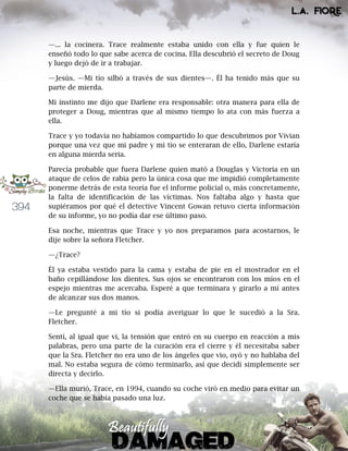 394
—... la cocinera. Trace realmente estaba unido con ella y fue quien le
enseñó todo lo que sabe acerca de cocina. Ella descubrió el secreto de Doug
y luego dejó de ir a trabajar.
—Jesús. —Mi tío silbó a través de sus dientes—. Él ha tenido más que su
parte de mierda.
Mi instinto me dijo que Darlene era responsable: otra manera para ella de
proteger a Doug, mientras que al mismo tiempo lo ata con más fuerza a
ella.
Trace y yo todavía no habíamos compartido lo que descubrimos por Vivian
porque una vez que mi padre y mi tío se enteraran de ello, Darlene estaría
en alguna mierda seria.
Parecía probable que fuera Darlene quien mató a Douglas y Victoria en un
ataque de celos de rabia pero la única cosa que me impidió completamente
ponerme detrás de esta teoría fue el informe policial o, más concretamente,
la falta de identificación de las víctimas. Nos faltaba algo y hasta que
supiéramos por qué el detective Vincent Gowan retuvo cierta información
de su informe, yo no podía dar ese último paso.
Esa noche, mientras que Trace y yo nos preparamos para acostarnos, le
dije sobre la señora Fletcher.
—¿Trace?
Él ya estaba vestido para la cama y estaba de pie en el mostrador en el
baño cepillándose los dientes. Sus ojos se encontraron con los míos en el
espejo mientras me acercaba. Esperé a que terminara y girarlo a mí antes
de alcanzar sus dos manos.
—Le pregunté a mi tío si podía averiguar lo que le sucedió a la Sra.
Fletcher.
Sentí, al igual que vi, la tensión que entró en su cuerpo en reacción a mis
palabras, pero una parte de la curación era el cierre y él necesitaba saber
que la Sra. Fletcher no era uno de los ángeles que vio, oyó y no hablaba del
mal. No estaba segura de cómo terminarlo, así que decidí simplemente ser
directa y decirlo.
—Ella murió, Trace, en 1994, cuando su coche viró en medio para evitar un
coche que se había pasado una luz.
 