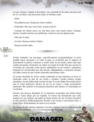 396
la casa cerrarse. Limpié el desorden y me acomodé en la cama con una taza
de té y un libro. Una hora más tarde, el teléfono sonó.
—Hola.
—Me pidieron que chequeara cómo estabas.
—Hola Rafe. Dile que estoy bien. ¿Cómo está él?
—Cuando me llamó antes, no tan bien, pero está mejor ahora. Siempre
mejora cuando ejercita sus problemas contra la cara de alguien más.
—Dile que lo amo.
—Lo haré. Buenas noches, Ember.
—Buenas noches Rafe.
Estaba soñando con pie-pops, específicamente preguntándome si sería
posible hacer pie-pops o si todo el jugo se escurriría por el agujero al
introducirle la paleta. Comencé a sentir calor en mi sueño, tanto calor que
estaba pensando seriamente en saltar en el lago de leche fría que existía en
el bosque de cake-pop. Sentí deseos agitándose en mi vientre y pequeños
disparos de electricidad por mis brazos, obligándome a despertar porque
me daba cuenta de que estaba sintiendo muchísimo calor.
El cuerpo desnudo de Trace estaba cubriendo el mío mientras su boca se
deslizaba sobre la piel de mi cuello y hombro. Estaba todavía medio
dormida y no me había dado cuenta de que él ya me había desvestido hasta
que lo sentí deslizarse dentro de mí en un suave y largo movimiento
uniforme. Mis caderas se levantaron mientras mis talones se enterraban en
el colchón.
Envolví mis brazos alrededor de él mientras arrastraba mis dedos hacia
arriba y hacia abajo por su espalda. Se movía tan lentamente que cada
empuje de sus caderas encendía un fuego dentro de mí. Su boca encontró
la mía mientras deliberadamente llevaba a mi cuerpo a una bruma feliz, y
luego floté, deslizándome de nuevo en el sueño.
Me desperté a la mañana siguiente con olor a tocino y abrí los ojos para ver
a Trace de pie frente a mí con una bandeja de desayuno.
 