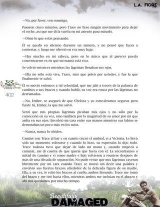 402
—No, por favor, ven conmigo.
Pasaron cinco minutos, pero Trace no hizo ningún movimiento para dejar
el coche, así que me di la vuelta en mi asiento para mirarlo.
—Dime lo que estás pensando.
Él se quedó en silencio durante un minuto, y no pensé que fuera a
contestar, y luego me ofreció en voz muy baja:
—Hay mucho en mi cabeza, pero en lo único que al parecer puedo
concentrarme es en que mi mamá está viva.
Se volvió entonces mientras las lágrimas llenaban sus ojos.
—Ella no sólo está viva, Trace, sino que peleó por ustedes, y fue la que
finalmente te salvó.
Él se movió entonces a tal velocidad, que me jaló a través de la palanca de
cambios a sus brazos y cuando habló, su voz era ronca por las lágrimas no
derramadas.
—No, Ember, se aseguró de que Chelsea y yo estuviéramos seguros pero
fuiste tú, Ember, la que me salvó.
Sentí que mis propias lágrimas picaban mis ojos y no sólo por la
convicción en su voz, sino también por la magnitud de su amor por mí que
ardía en sus ojos. Envolvió mi cara entre sus manos mientras sus labios se
demoraban un poco más en los míos.
—Nunca, nunca lo olvides.
Caminé con Trace al bar y en cuanto cruzó el umbral, vi a Victoria. Le llevó
sólo un momento voltearse y cuando lo hizo, su expresión lo dijo todo.
Trace todavía tuvo que dejar de lado mi mano y, cuando empezó a
caminar, me di cuenta de que quería que fuera con él. La encontramos a
mitad de camino y vi como madre e hijo volvieron a reunirse después de
más de una década de separación. No pude evitar que mis lágrimas cayeran
libremente por mi cara cuando Trace se movió sin decir una palabra y
envolvió sus fuertes brazos alrededor de la delicada figura de su madre.
Ella, a su vez, le echó los brazos al cuello, ambos llorando. Trace me tomó
del brazo y me tiró hacia ellos, mientras ambos me incluían en el abrazo y
ahí nos quedamos por mucho tiempo.
 