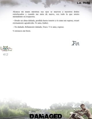 412
Alcanza mi mano mientras sus ojos se mueven a nuestros dedos
entrelazados y cuando me mira de nuevo, veo todo lo que siento
mirándome en respuesta.
—Desde un alma dañada, perdida hasta tenerte a ti como mi esposa, estaré
eternamente agradecido. Te amo, Ember.
—No dañado. Bellamente dañado, Trace. Y te amo, esposo.
Y entonces me besó.
Fin
 
