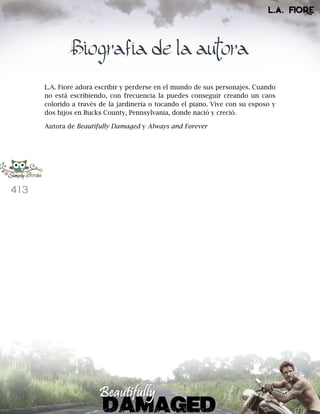 413
Biografía de la autora
L.A. Fiore adora escribir y perderse en el mundo de sus personajes. Cuando
no está escribiendo, con frecuencia la puedes conseguir creando un caos
colorido a través de la jardinería o tocando el piano. Vive con su esposo y
dos hijos en Bucks County, Pennsylvania, donde nació y creció.
Autora de Beautifully Damaged y Always and Forever
 