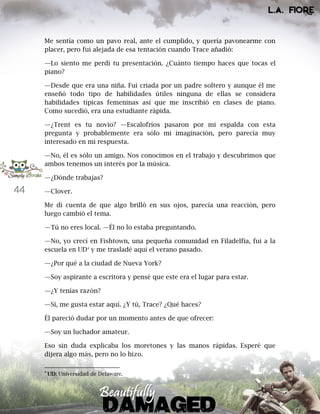 44
Me sentía como un pavo real, ante el cumplido, y quería pavonearme con
placer, pero fui alejada de esa tentación cuando Trace añadió:
—Lo siento me perdí tu presentación. ¿Cuánto tiempo haces que tocas el
piano?
—Desde que era una niña. Fui criada por un padre soltero y aunque él me
enseñó todo tipo de habilidades útiles ninguna de ellas se considera
habilidades típicas femeninas así que me inscribió en clases de piano.
Como sucedió, era una estudiante rápida.
—¿Trent es tu novio? —Escalofríos pasaron por mi espalda con esta
pregunta y probablemente era sólo mi imaginación, pero parecía muy
interesado en mi respuesta.
—No, él es sólo un amigo. Nos conocimos en el trabajo y descubrimos que
ambos tenemos un interés por la música.
—¿Dónde trabajas?
—Clover.
Me di cuenta de que algo brilló en sus ojos, parecía una reacción, pero
luego cambió el tema.
—Tú no eres local. —Él no lo estaba preguntando.
—No, yo crecí en Fishtown, una pequeña comunidad en Filadelfia, fui a la
escuela en UD4
y me trasladé aquí el verano pasado.
—¿Por qué a la ciudad de Nueva York?
—Soy aspirante a escritora y pensé que este era el lugar para estar.
—¿Y tenías razón?
—Sí, me gusta estar aquí. ¿Y tú, Trace? ¿Qué haces?
Él pareció dudar por un momento antes de que ofrecer:
—Soy un luchador amateur.
Eso sin duda explicaba los moretones y las manos rápidas. Esperé que
dijera algo más, pero no lo hizo.
4
UD: Universidad de Delaware.
 