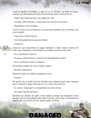 51
Cindi no aguaba sus bebidas, ya que su voz se elevaba y su mano se movía.
Caminé con determinación antes de detenerme justo en frente de él.
—Ember, que hermosa chica, me alegro de verte.
—Y usted, señor Forester. ¿Cómo estuvo la cena de esta noche?
—Maravillosa, como siempre.
Trent se acercó en ese momento con una nueva bebida y me la entrego a mí
con un guiño.
—Aquí tiene, señor Forester.
—Eres demasiado buena para mí, Ember.
—Tonterías.
Tenía los ojos inyectados de sangre mirando a Cindi como si fueran de
color rojo remolacha y retorciéndose las manos nerviosas ante ella.
—No es tan buena como tú.
—Es nueva, señor Forester, todavía está aprendiendo el oficio.
—No es tan bonita como tú tampoco.
Me sonrojé cuando me volví a Cindi y sonreí.
—Me hare cargo por ti.
Ella lucía como si le hubiera regalado la luna.
—Gracias.
Me quede con el señor Forester durante unos minutos hasta que conseguí
que se calmara y luego tenía que ir a ver a mis otros clientes.
—Ya vuelvo. Tengo que ir a comprobar mis otras mesas.
—No tardes mucho, preciosa.
Mientras me alejaba, no pude evitar sonreír, porque tan halagador como
fue para mí oír esas palabras del señor Forester, sería mejor escucharlas de
alguien que no tuviera sus tres hojas tiradas al viento.
 
