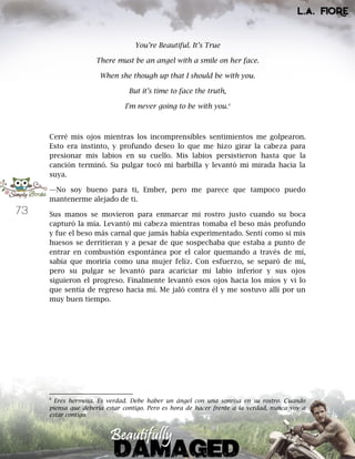 73
You’re Beautiful. It’s True
There must be an angel with a smile on her face.
When she though up that I should be with you.
But it’s time to face the truth,
I'm never going to be with you.6
Cerré mis ojos mientras los incomprensibles sentimientos me golpearon.
Esto era instinto, y profundo deseo lo que me hizo girar la cabeza para
presionar mis labios en su cuello. Mis labios persistieron hasta que la
canción terminó. Su pulgar tocó mi barbilla y levantó mi mirada hacia la
suya.
—No soy bueno para ti, Ember, pero me parece que tampoco puedo
mantenerme alejado de ti.
Sus manos se movieron para enmarcar mi rostro justo cuando su boca
capturó la mía. Levantó mi cabeza mientras tomaba el beso más profundo
y fue el beso más carnal que jamás había experimentado. Sentí como si mis
huesos se derritieran y a pesar de que sospechaba que estaba a punto de
entrar en combustión espontánea por el calor quemando a través de mí,
sabía que moriría como una mujer feliz. Con esfuerzo, se separó de mí,
pero su pulgar se levantó para acariciar mi labio inferior y sus ojos
siguieron el progreso. Finalmente levantó esos ojos hacia los míos y vi lo
que sentía de regreso hacia mí. Me jaló contra él y me sostuvo allí por un
muy buen tiempo.
6
Eres hermosa. Es verdad. Debe haber un ángel con una sonrisa en su rostro. Cuando
piensa que debería estar contigo. Pero es hora de hacer frente a la verdad, nunca voy a
estar contigo.
 