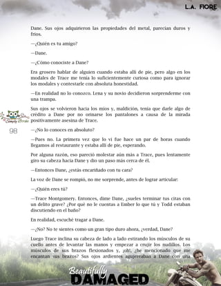 98
Dane. Sus ojos adquirieron las propiedades del metal, parecían duros y
fríos.
—¿Quién es tu amigo?
—Dane.
—¿Cómo conociste a Dane?
Era grosero hablar de alguien cuando estaba allí de pie, pero algo en los
modales de Trace me tenía lo suficientemente curiosa como para ignorar
los modales y contestarle con absoluta honestidad.
—En realidad no lo conozco. Lena y su novio decidieron sorprenderme con
una trampa.
Sus ojos se volvieron hacia los míos y, maldición, tenía que darle algo de
crédito a Dane por no orinarse los pantalones a causa de la mirada
positivamente asesina de Trace.
—¿No lo conoces en absoluto?
—Pues no. La primera vez que lo vi fue hace un par de horas cuando
llegamos al restaurante y estaba allí de pie, esperando.
Por alguna razón, eso pareció molestar aún más a Trace, pues lentamente
giro su cabeza hacia Dane y dio un paso más cerca de él.
—Entonces Dane, ¿estás encariñado con tu cara?
La voz de Dane se rompió, no me sorprende, antes de lograr articular:
—¿Quién eres tú?
—Trace Montgomery. Entonces, dime Dane, ¿sueles terminar tus citas con
un delito grave? ¿Por qué no le cuentas a Ember lo que tú y Todd estaban
discutiendo en el baño?
En realidad, escuché tragar a Dane.
—¿No? No te sientes como un gran tipo duro ahora, ¿verdad, Dane?
Luego Trace inclina su cabeza de lado a lado estirando los músculos de su
cuello antes de levantar las manos y empezar a crujir los nudillos. Los
músculos de sus brazos flexionados y, ¡oh!, ¿he mencionado que me
encantan sus brazos? Sus ojos ardientes agujereaban a Dane con una
 