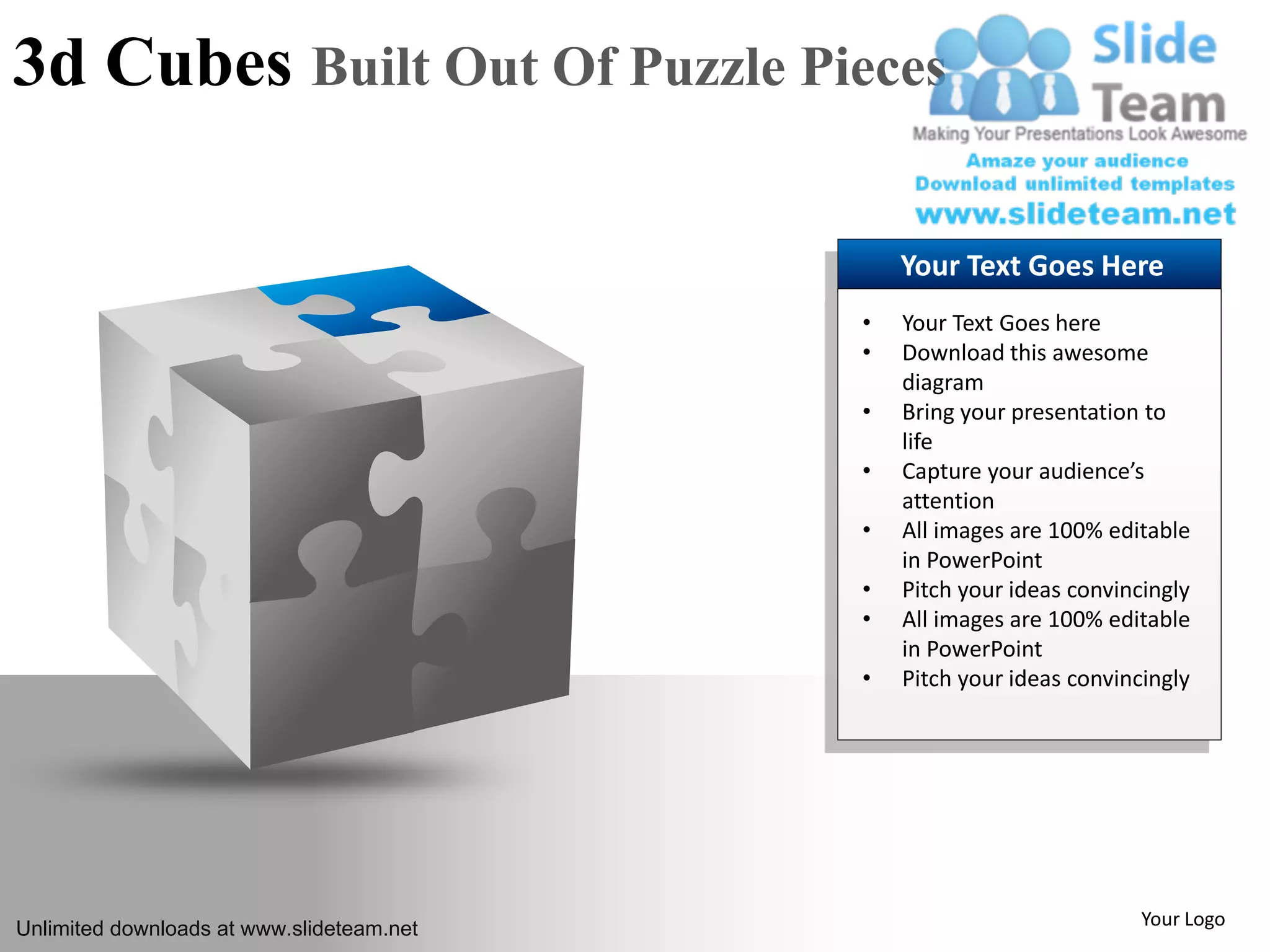 3d Cubes Built Out Of Puzzle Pieces
Your Text Goes Here
• Your Text Goes here
• Download this awesome
diagram
• Bring your presentation to
life
• Capture your audience’s
attention
• All images are 100% editable
in PowerPoint
• Pitch your ideas convincingly
• All images are 100% editable
in PowerPoint
• Pitch your ideas convincingly
Unlimited downloads at www.slideteam.net Your Logo