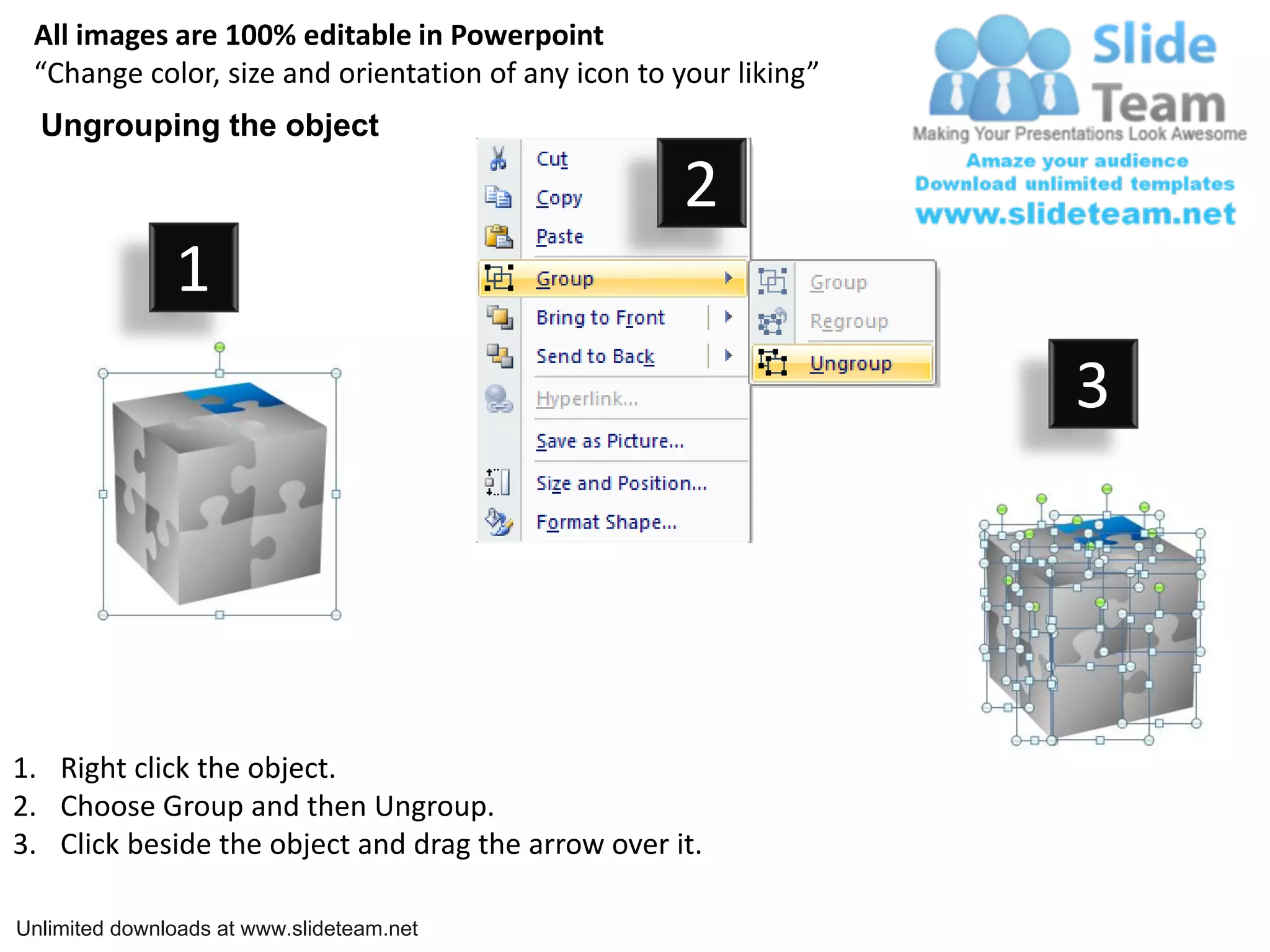 All images are 100% editable in Powerpoint
“Change color, size and orientation of any icon to your liking”
Ungrouping the object
2
1
3
1. Right click the object.
2. Choose Group and then Ungroup.
3. Click beside the object and drag the arrow over it.
Unlimited downloads at www.slideteam.net
