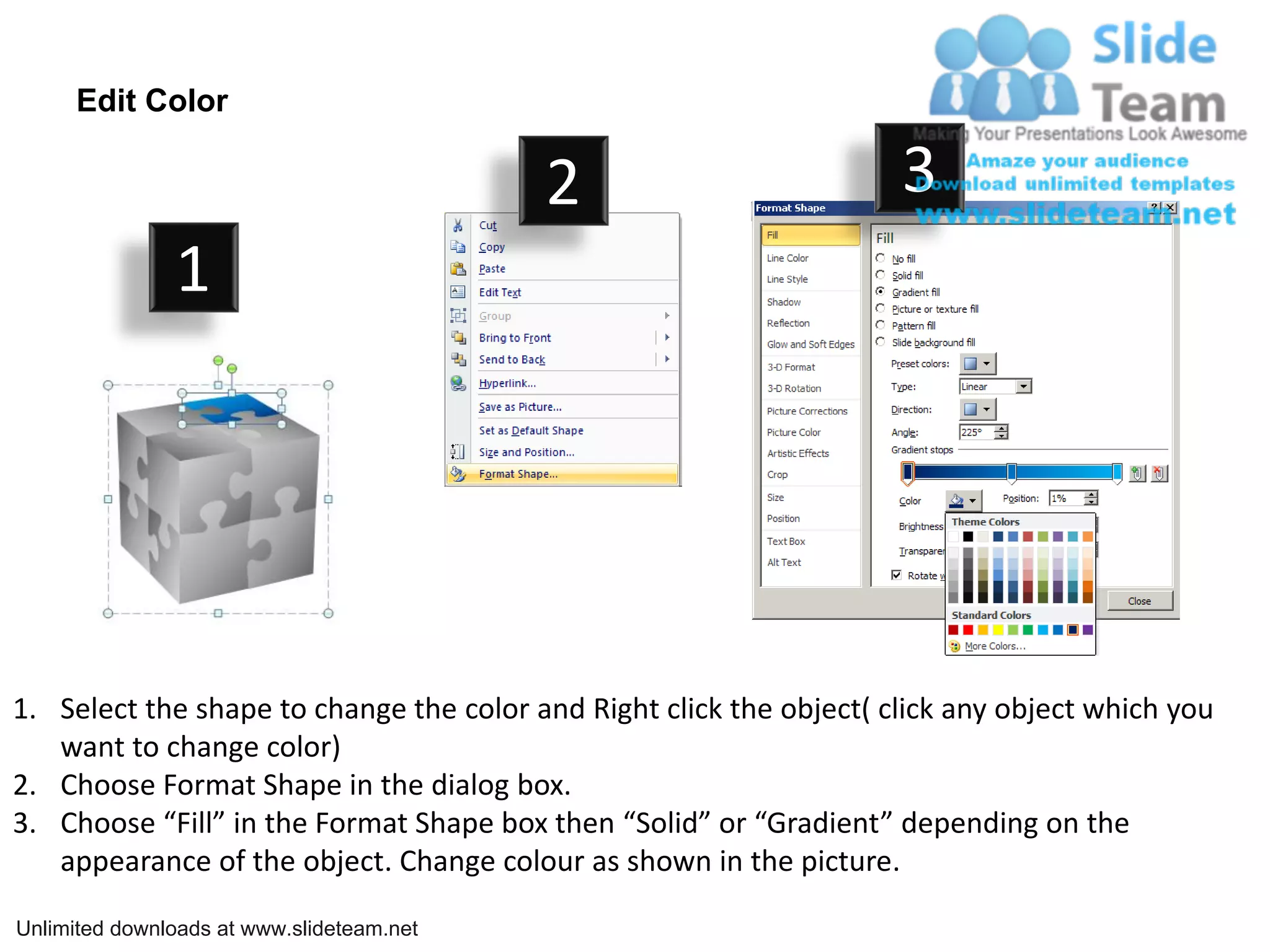 Edit Color
2 3
1
1. Select the shape to change the color and Right click the object( click any object which you
want to change color)
2. Choose Format Shape in the dialog box.
3. Choose “Fill” in the Format Shape box then “Solid” or “Gradient” depending on the
appearance of the object. Change colour as shown in the picture.
Unlimited downloads at www.slideteam.net