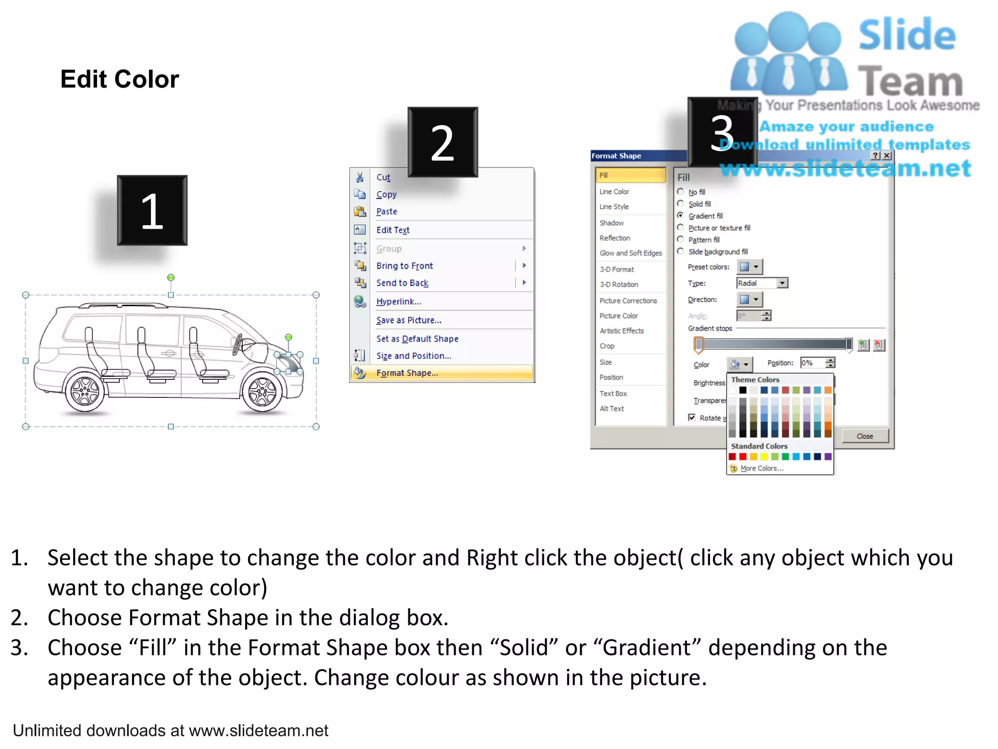 Edit Color

                                           2                         3
               1




1. Select the shape to change the color and Right click the object( click any object which you
   want to change color)
2. Choose Format Shape in the dialog box.
3. Choose “Fill” in the Format Shape box then “Solid” or “Gradient” depending on the
   appearance of the object. Change colour as shown in the picture.

Unlimited downloads at www.slideteam.net
 