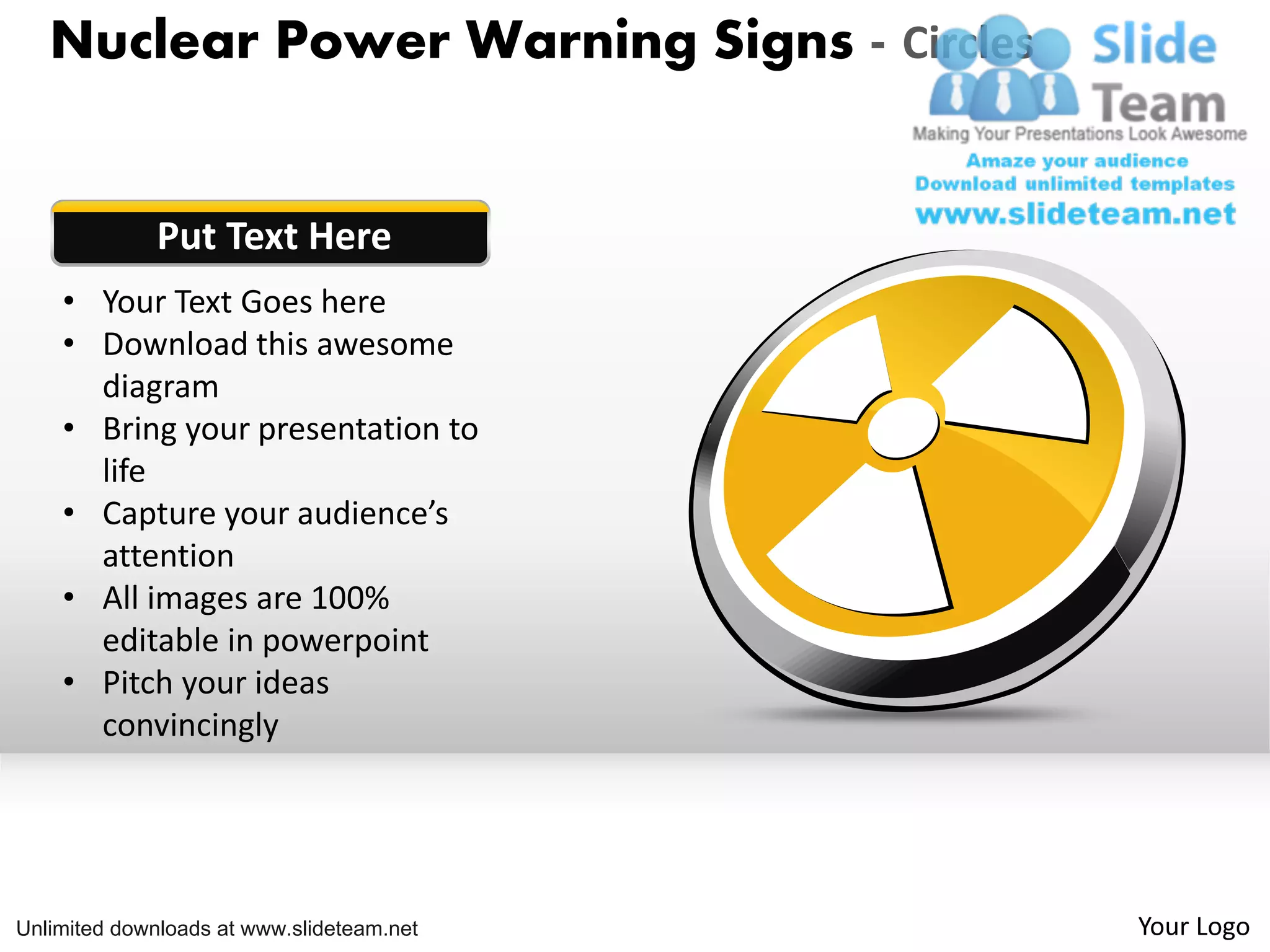 Nuclear Power Warning Signs - Circles
Put Text Here
• Your Text Goes here
• Download this awesome
diagram
• Bring your presentation to
life
• Capture your audience’s
attention
• All images are 100%
editable in powerpoint
• Pitch your ideas
convincingly
Unlimited downloads at www.slideteam.net Your Logo