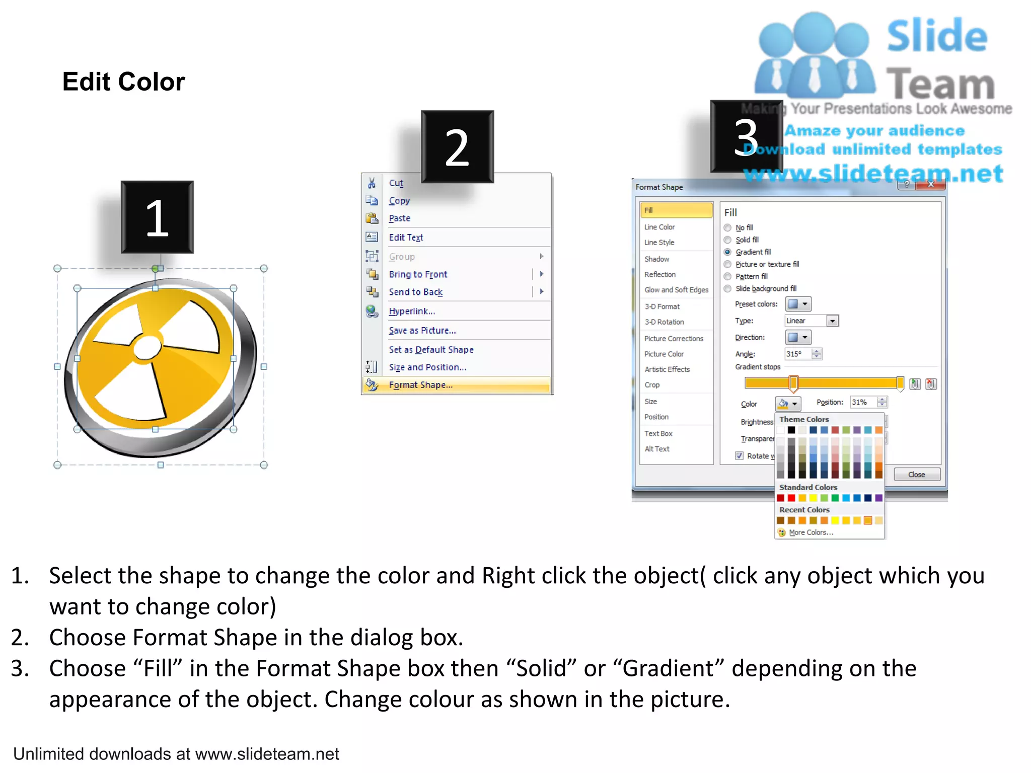 Edit Color
2 3
1
1. Select the shape to change the color and Right click the object( click any object which you
want to change color)
2. Choose Format Shape in the dialog box.
3. Choose “Fill” in the Format Shape box then “Solid” or “Gradient” depending on the
appearance of the object. Change colour as shown in the picture.
Unlimited downloads at www.slideteam.net