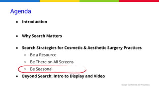 Google Confidential and Proprietary
● Introduction
● Why Search Matters
● Search Strategies for Cosmetic & Aesthetic Surgery Practices
○ Be a Resource
○ Be There on All Screens
○ Be Seasonal
● Beyond Search: Intro to Display and Video
Agenda
 