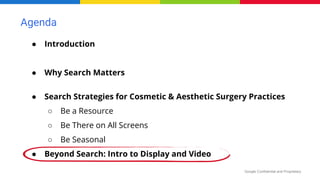 Google Confidential and Proprietary
Agenda
● Introduction
● Why Search Matters
● Search Strategies for Cosmetic & Aesthetic Surgery Practices
○ Be a Resource
○ Be There on All Screens
○ Be Seasonal
● Beyond Search: Intro to Display and Video
 