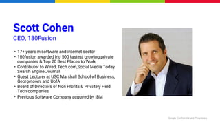 Google Confidential and Proprietary
Scott Cohen
CEO, 180Fusion
• 17+ years in software and internet sector
• 180fusion awarded Inc 500 fastest growing private
companies & Top 20 Best Places to Work
• Contributor to Wired, Tech.com,Social Media Today,
Search Engine Journal
• Guest Lecturer at USC Marshall School of Business,
Georgetown, and UofA
• Board of Directors of Non Profits & Privately Held
Tech companies
• Previous Software Company acquired by IBM
 