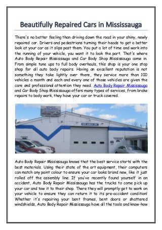 Beautifully Repaired Cars in Mississauga
There's no better feeling than driving down the road in your shiny, newly
repaired car. Drivers and pedestrians turning their heads to get a better
look at your car as it slips past them. You put a lot of time and work into
the running of your vehicle, you want it to look the part. That's where
Auto Body Repair Mississauga and Car Body Shop Mississauga come in.
From simple tune ups to full body overhauls, this shop is your one stop
shop for all auto body repairs. Having an excellent reputation is not
something they take lightly over there, they service more than 100
vehicles a month and each and every one of those vehicles are given the
care and professional attention they need. Auto Body Repair Mississauga
and Car Body Shop Mississauga offers many types of services, from brake
repairs to body work, they have your car or truck covered.
Auto Body Repair Mississauga knows that the best service starts with the
best materials. Using their state of the art equipment, their computers
can match any paint colour to ensure your car looks brand new, like it just
rolled off the assembly line. If you've recently found yourself in an
accident, Auto Body Repair Mississauga has the trucks to come pick up
your car and tow it to their shop. There they will promptly get to work on
your vehicle to ensure they can return it to its pre-accident condition!
Whether it's repairing your bent frames, bent doors or shattered
windshields, Auto Body Repair Mississauga have all the tools and know-how
 